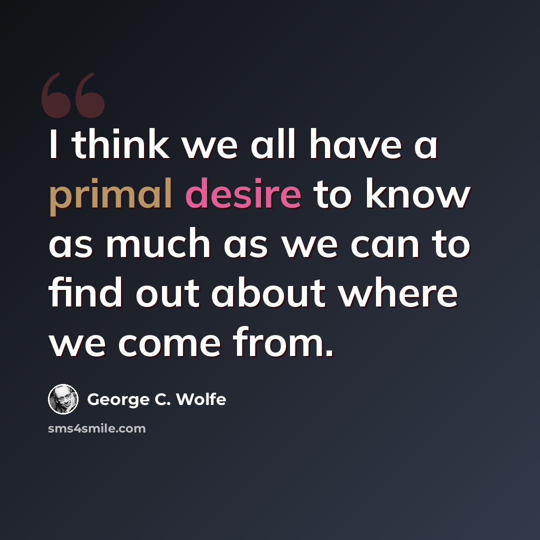 “I think we all have a primal desire to know as much as we can to find out about where we come from.” quote by George C. Wolfe