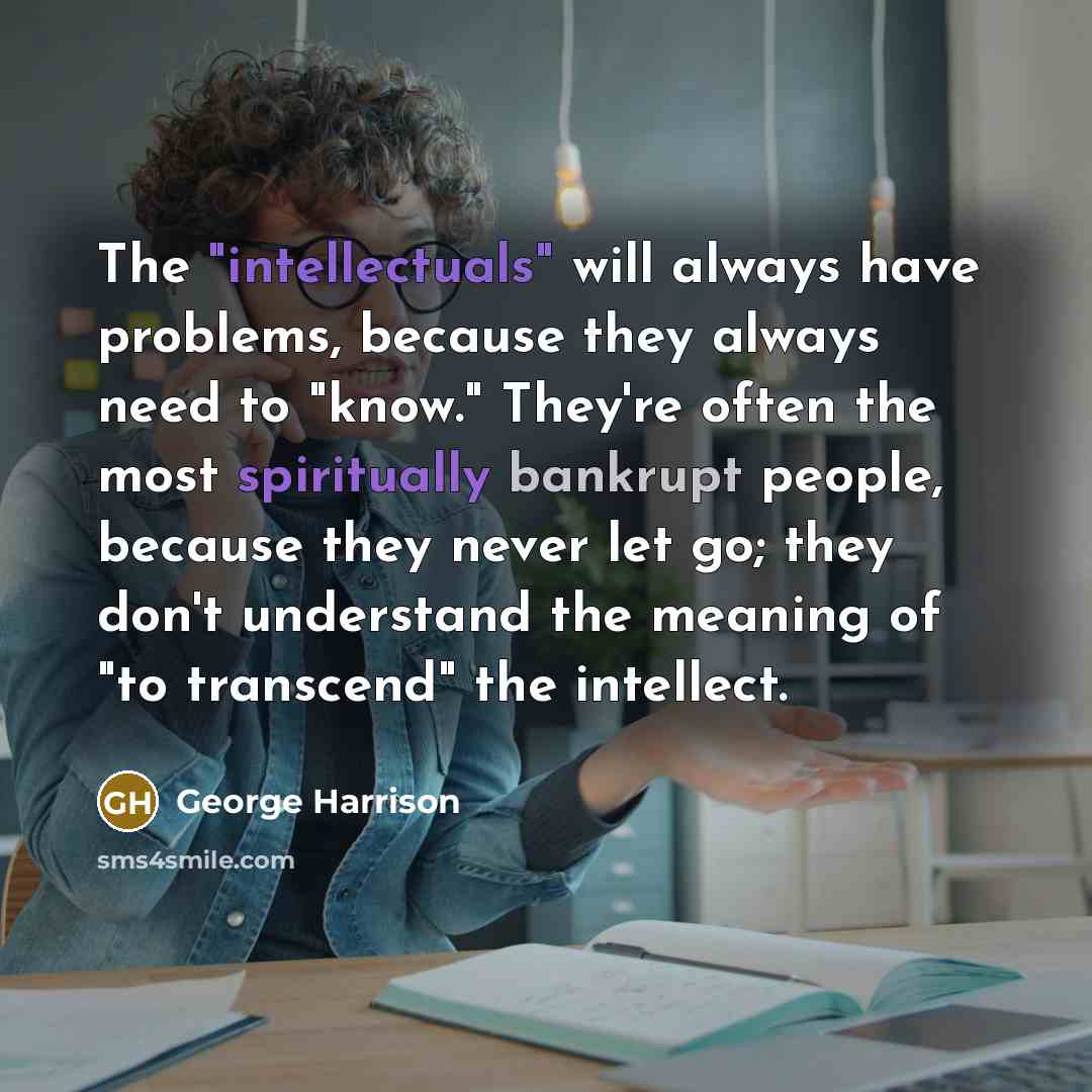 “The "intellectuals" will always have problems, because they always need to "know." They're often the most spiritually bankrupt people, because they never let go; they don't understand the meaning of "to transcend" the intellect.” quote by George Harrison