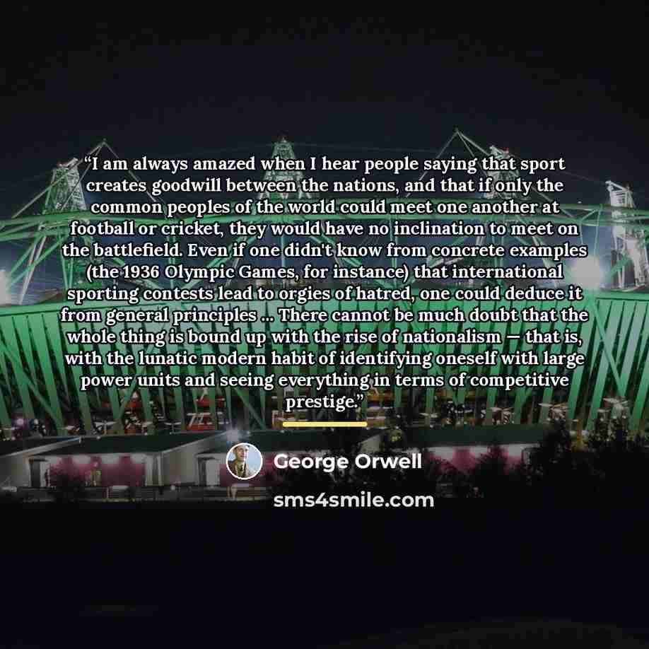 “I am always amazed when I hear people saying that sport creates goodwill between the nations, and that if only the common peoples of the world could meet one another at football or cricket, they would have no inclination to meet on the battlefield. Even if one didn't know from concrete examples…” quote by George Orwell