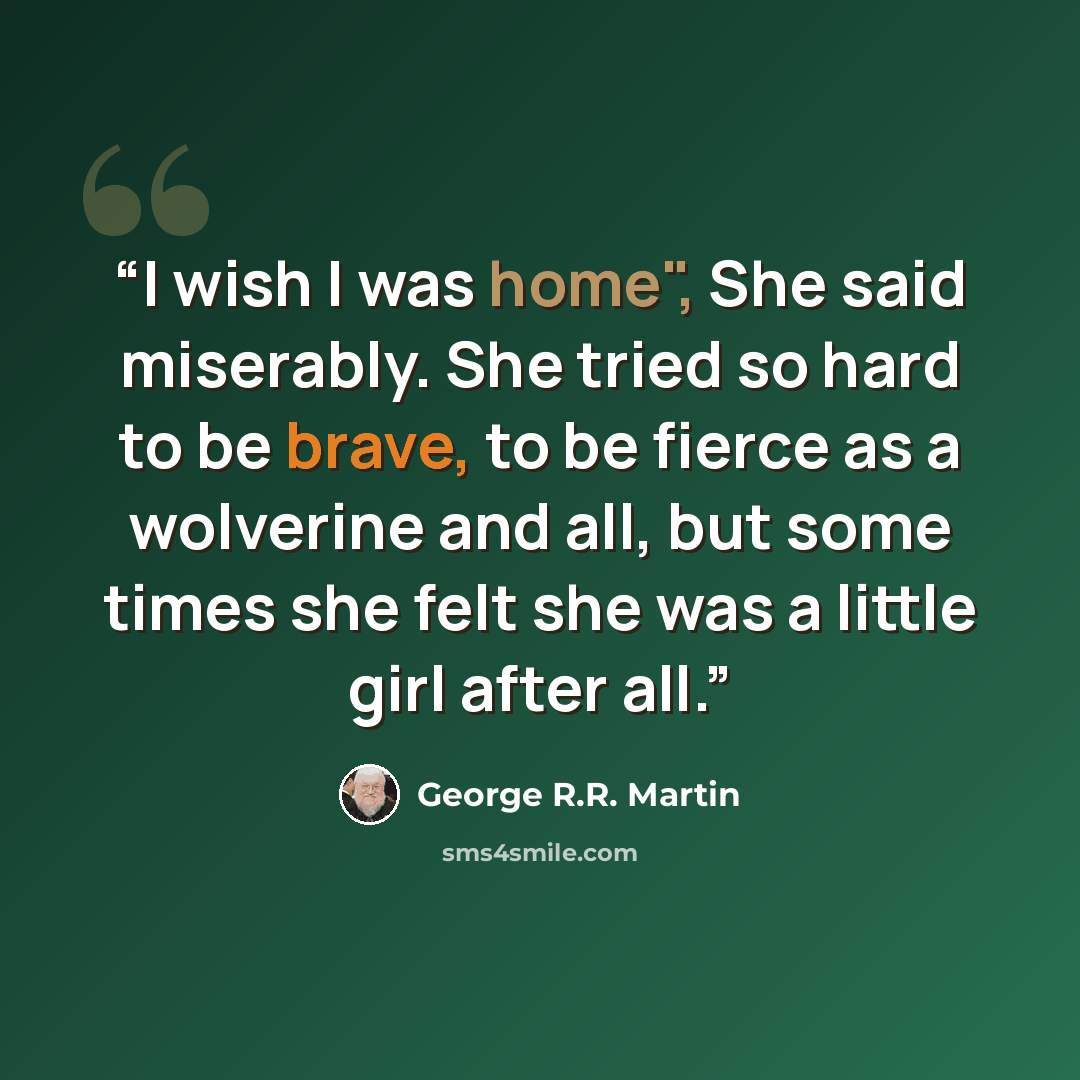 “I wish I was home", She said miserably. She tried so hard to be brave, to be fierce as a wolverine and all, but some times she felt she was a little girl after all.” quote by George R.R. Martin