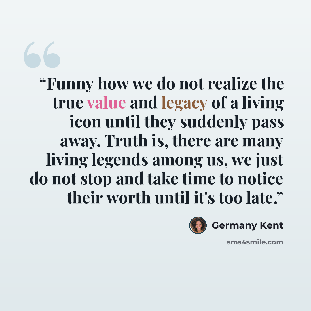 “Funny how we do not realize the true value and legacy of a living icon until they suddenly pass away. Truth is, there are many living legends among us, we just do not stop and take time to notice their worth until it's too late.” quote by Germany Kent