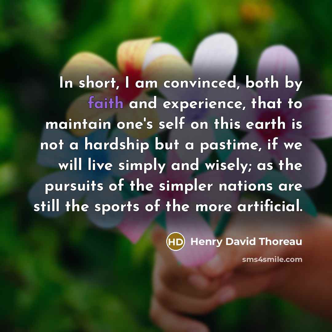 “In short, I am convinced, both by faith and experience, that to maintain one's self on this earth is not a hardship but a pastime, if we will live simply and wisely; as the pursuits of the simpler nations are still the sports of the more artificial.” quote by Henry David Thoreau