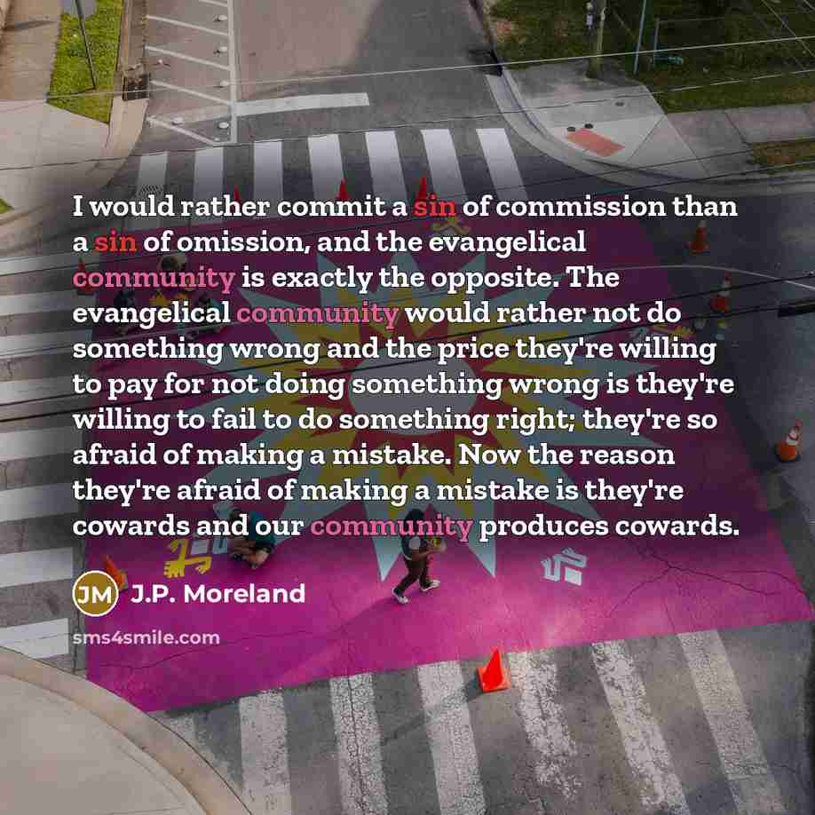 “I would rather commit a sin of commission than a sin of omission, and the evangelical community is exactly the opposite. The evangelical community would rather not do something wrong and the price they're willing to pay for not doing something wrong is they're willing to fail to do something…” quote by J.P. Moreland