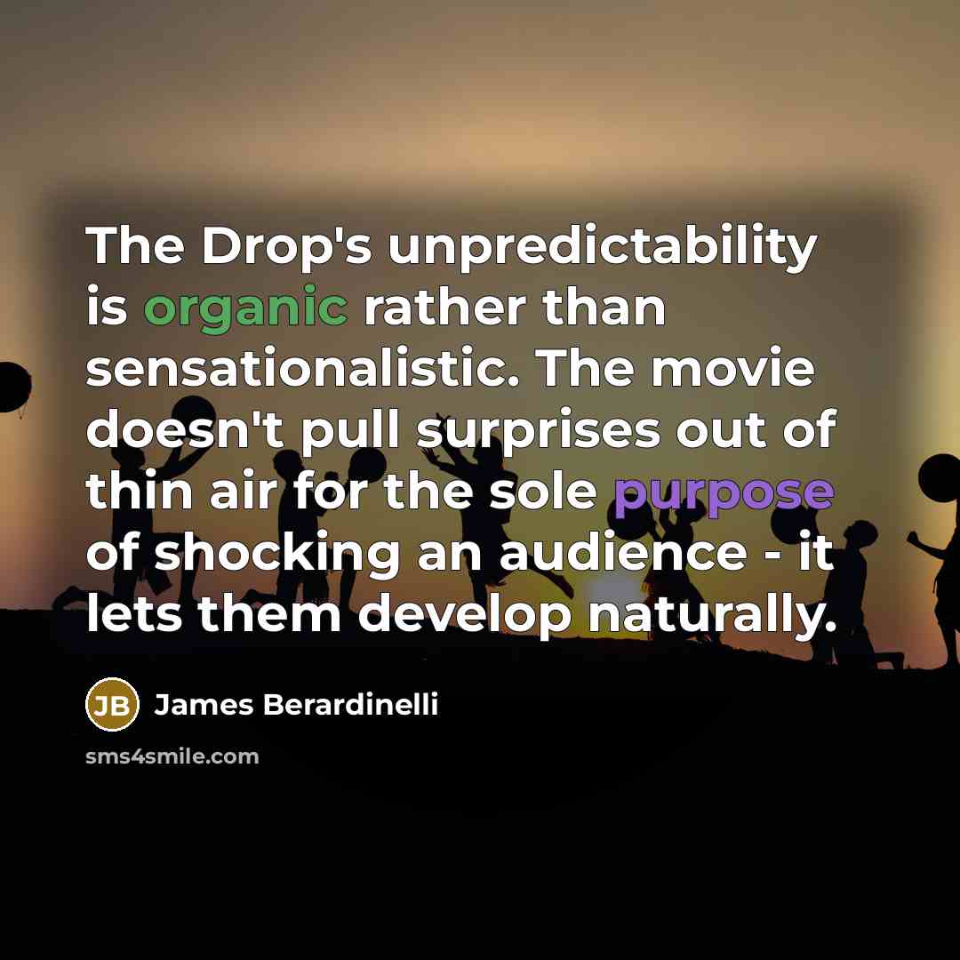 “The Drop's unpredictability is organic rather than sensationalistic. The movie doesn't pull surprises out of thin air for the sole purpose of shocking an audience - it lets them develop naturally.” quote by James Berardinelli
