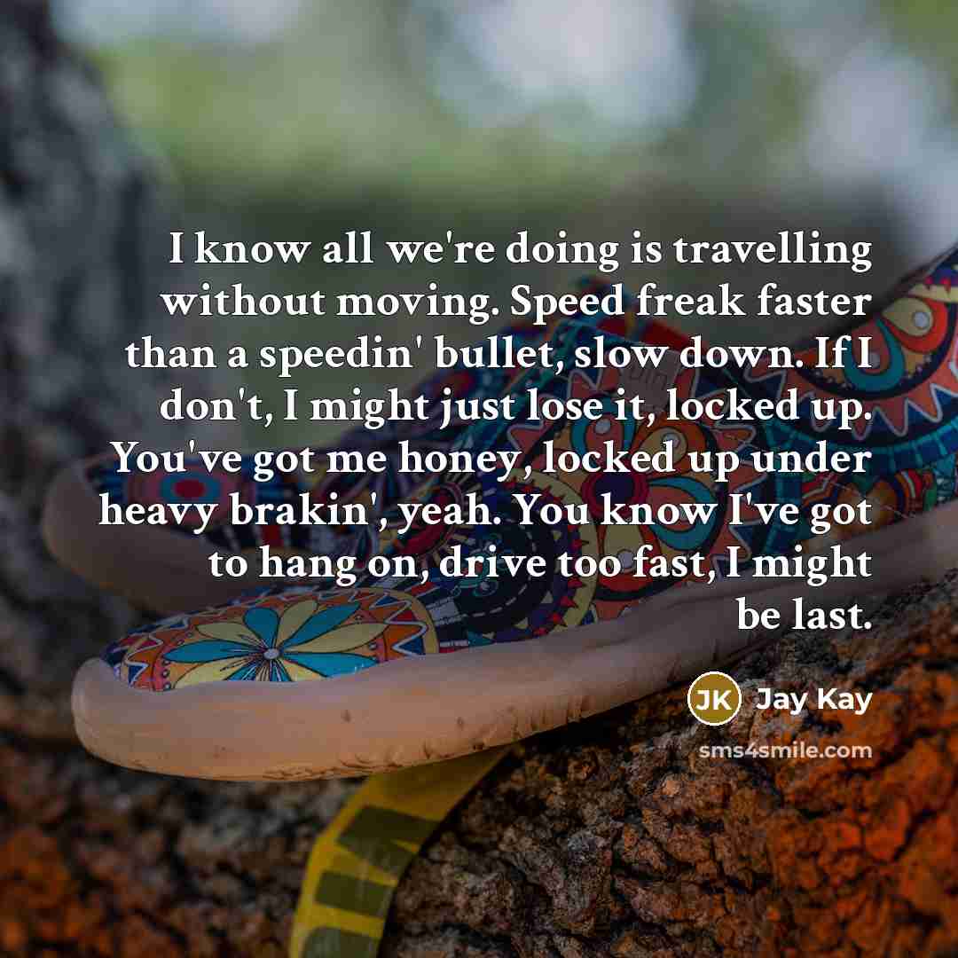 “I know all we're doing is travelling without moving. Speed freak faster than a speedin' bullet, slow down. If I don't, I might just lose it, locked up. You've got me honey, locked up under heavy brakin', yeah. You know I've got to hang on, drive too fast, I might be last.” quote by Jay Kay