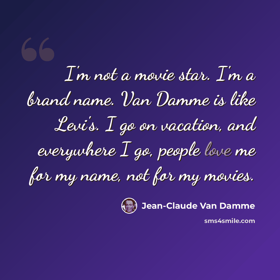 “I'm not a movie star. I'm a brand name. Van Damme is like Levi's. I go on vacation, and everywhere I go, people love me for my name, not for my movies.” quote by Jean-Claude Van Damme