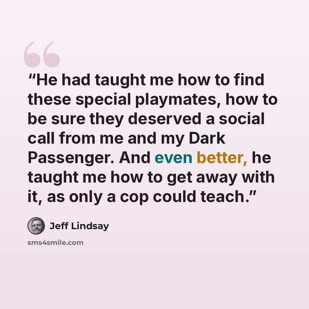 “He had taught me how to find these special playmates, how to be sure they deserved a social call from me and my Dark Passenger. And even better, he taught me how to get away with it, as only a cop could teach.” quote by Jeff Lindsay