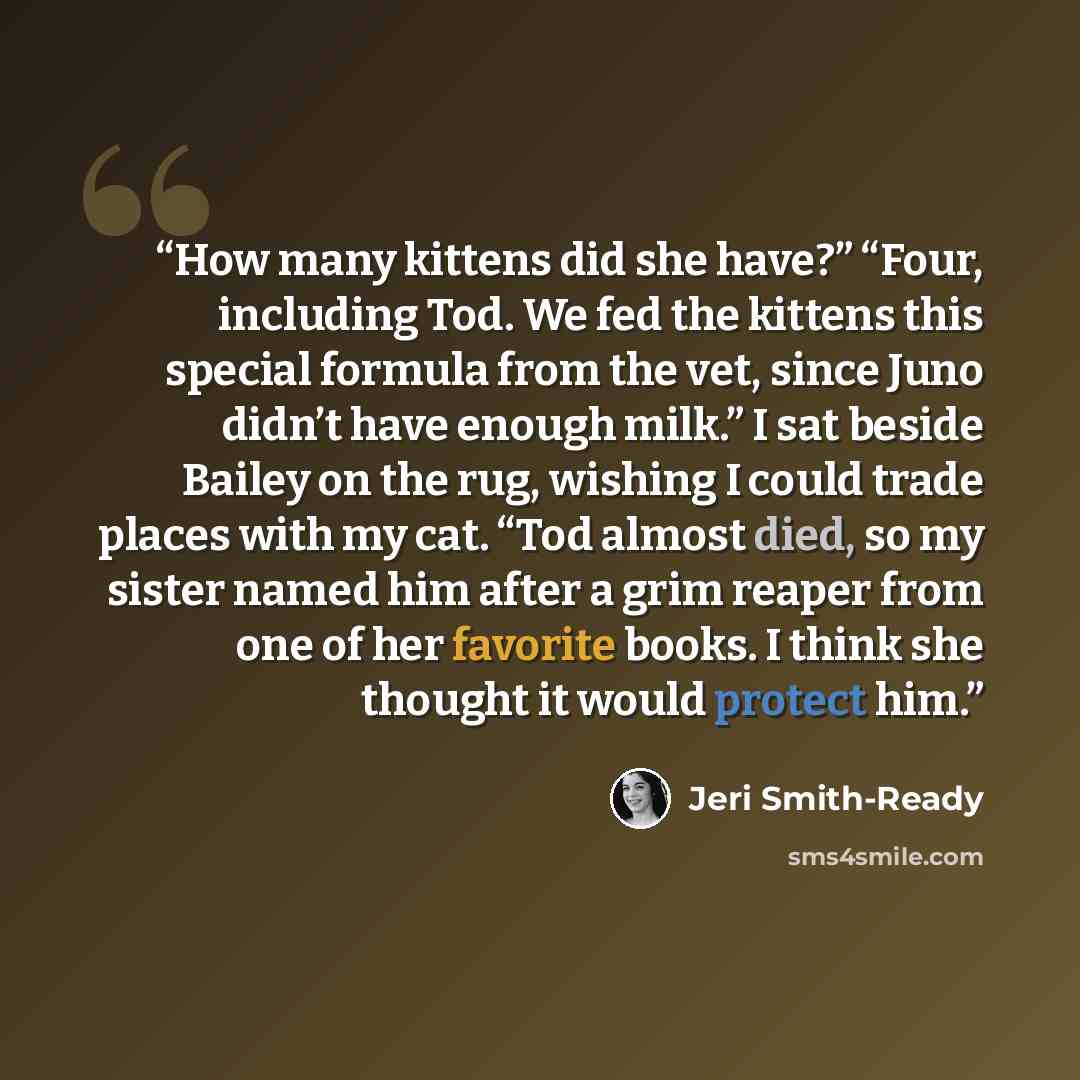 “How many kittens did she have?” “Four, including Tod. We fed the kittens this special formula from the vet, since Juno didn’t have enough milk.” I sat beside Bailey on the rug, wishing I could trade places with my cat. “Tod almost died, so my sister named him after a grim reaper from one of her…” quote by Jeri Smith-Ready