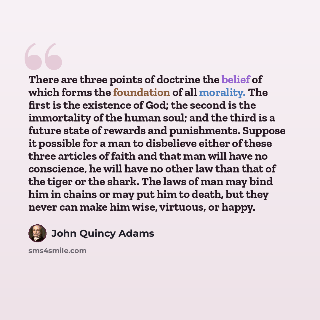 “There are three points of doctrine the belief of which forms the foundation of all morality. The first is the existence of God; the second is the immortality of the human soul; and the third is a future state of rewards and punishments. Suppose it possible for a man to disbelieve either of these…” quote by John Quincy Adams