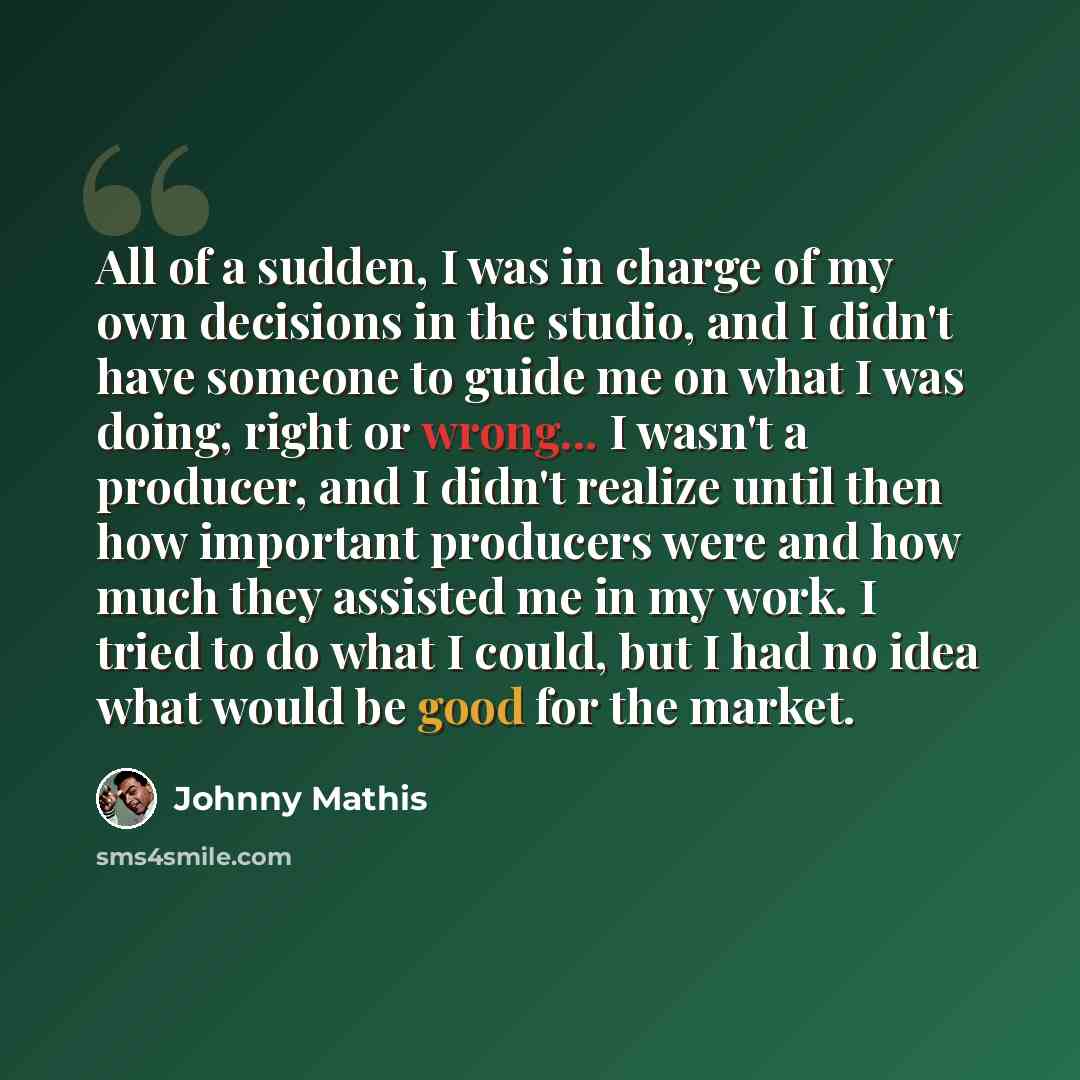 “All of a sudden, I was in charge of my own decisions in the studio, and I didn't have someone to guide me on what I was doing, right or wrong... I wasn't a producer, and I didn't realize until then how important producers were and how much they assisted me in my work. I tried to do what I could…” quote by Johnny Mathis