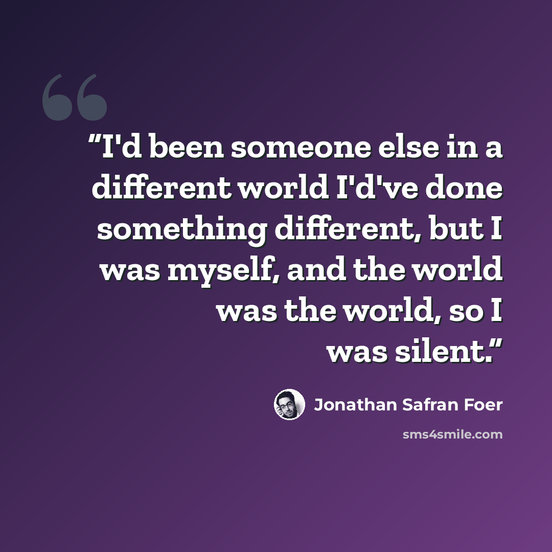 “I'd been someone else in a different world I'd've done something different, but I was myself, and the world was the world, so I was silent.” quote by Jonathan Safran Foer