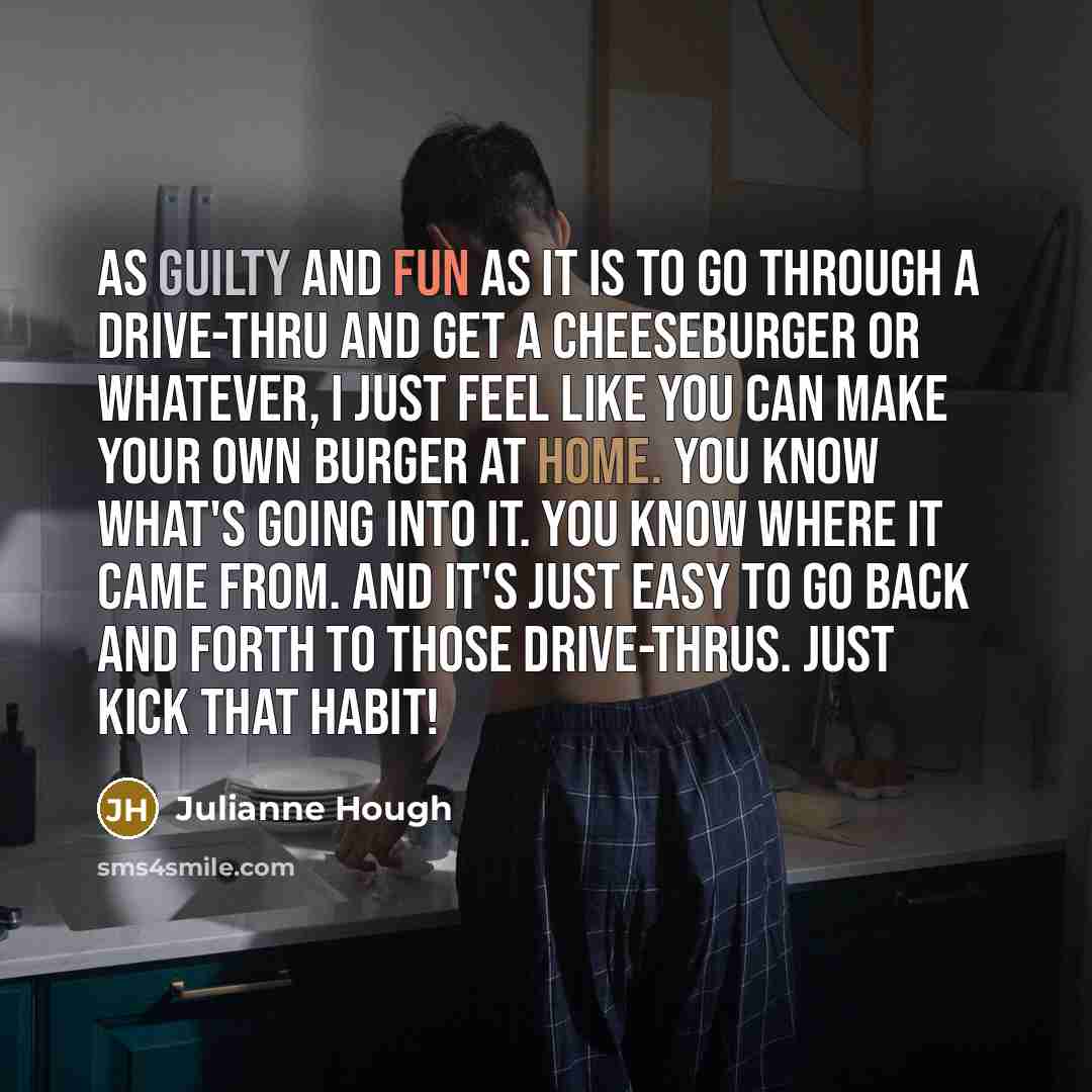 “As guilty and fun as it is to go through a drive-thru and get a cheeseburger or whatever, I just feel like you can make your own burger at home. You know what's going into it. You know where it came from. And it's just easy to go back and forth to those drive-thrus. Just kick that habit!” quote by Julianne Hough