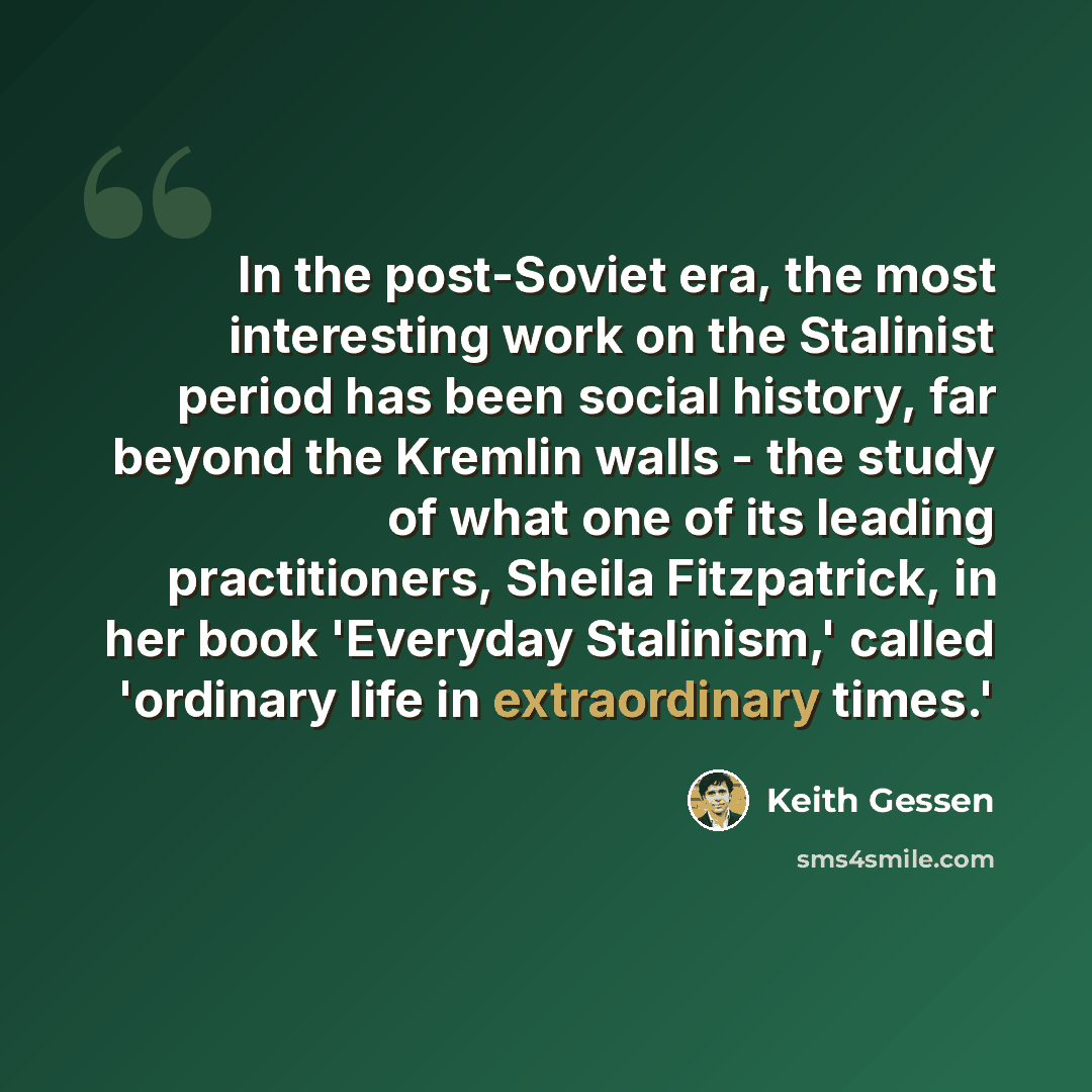 “In the post-Soviet era, the most interesting work on the Stalinist period has been social history, far beyond the Kremlin walls - the study of what one of its leading practitioners, Sheila Fitzpatrick, in her book 'Everyday Stalinism,' called 'ordinary life in extraordinary times.'” quote by Keith Gessen