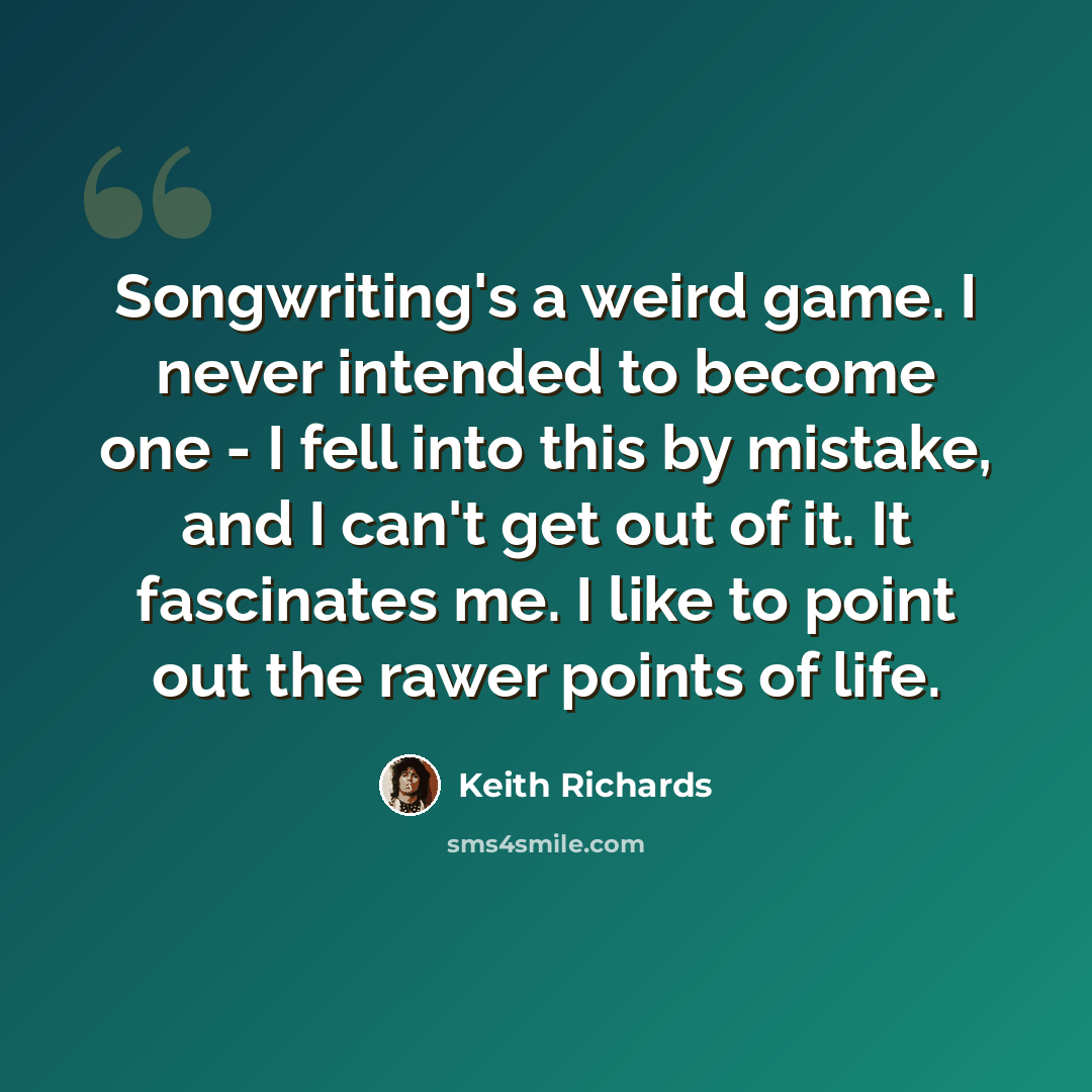 “Songwriting's a weird game. I never intended to become one - I fell into this by mistake, and I can't get out of it. It fascinates me. I like to point out the rawer points of life.” quote by Keith Richards