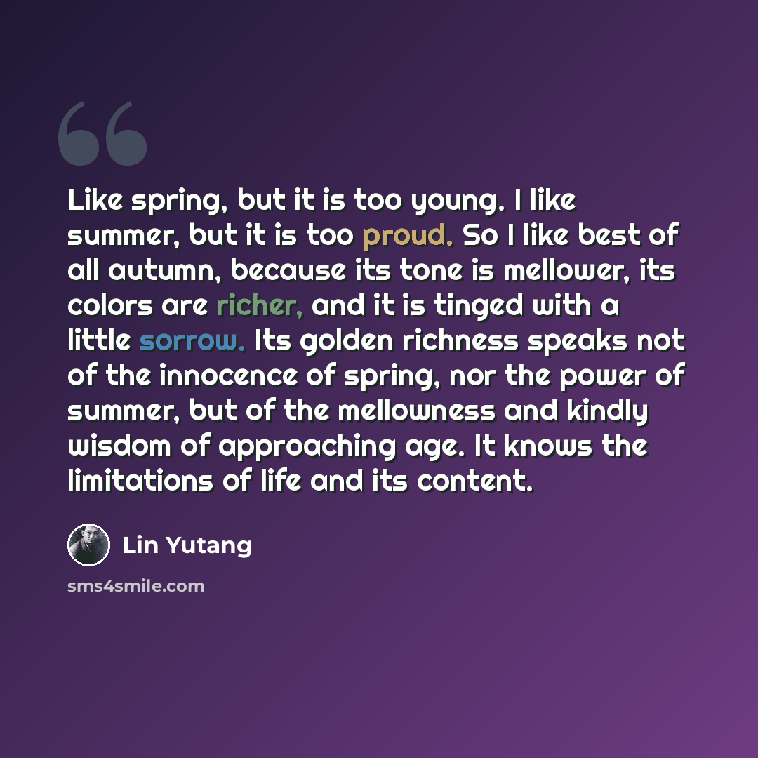 “Like spring, but it is too young. I like summer, but it is too proud. So I like best of all autumn, because its tone is mellower, its colors are richer, and it is tinged with a little sorrow. Its golden richness speaks not of the innocence of spring, nor the power of summer, but of the mellowness…” quote by Lin Yutang