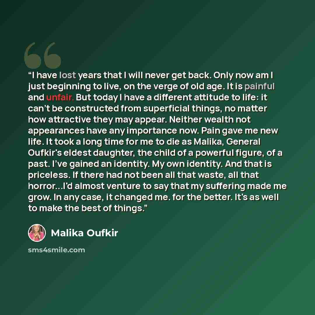 “I have lost years that I will never get back. Only now am I just beginning to live, on the verge of old age. It is painful and unfair. But today I have a different attitude to life: it can't be constructed from superficial things, no matter how attractive they may appear. Neither wealth not…” quote by Malika Oufkir