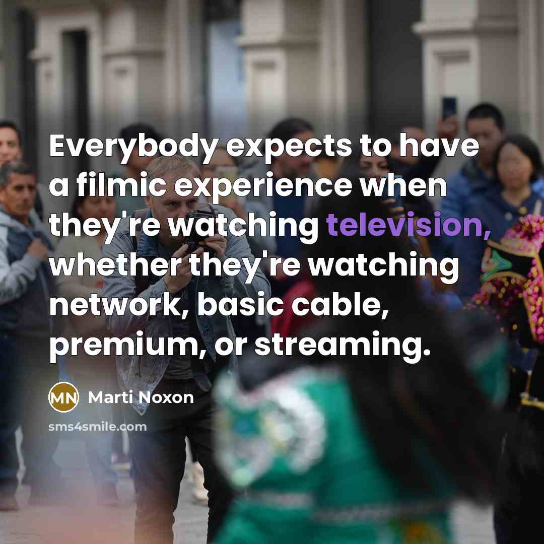 “Everybody expects to have a filmic experience when they're watching television, whether they're watching network, basic cable, premium, or streaming.” quote by Marti Noxon