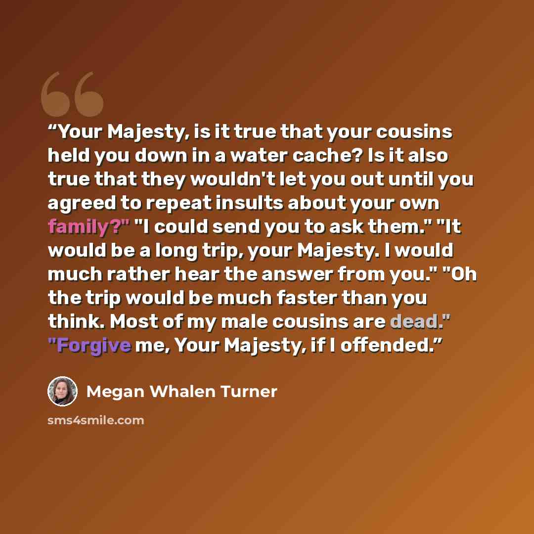 “Your Majesty, is it true that your cousins held you down in a water cache? Is it also true that they wouldn't let you out until you agreed to repeat insults about your own family?" "I could send you to ask them." "It would be a long trip, your Majesty. I would much rather hear the answer from…” quote by Megan Whalen Turner
