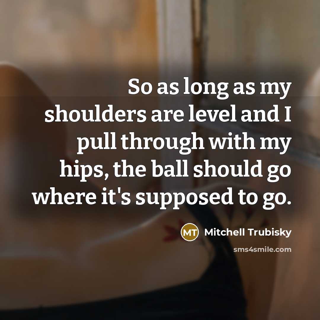“So as long as my shoulders are level and I pull through with my hips, the ball should go where it's supposed to go.” quote by Mitchell Trubisky