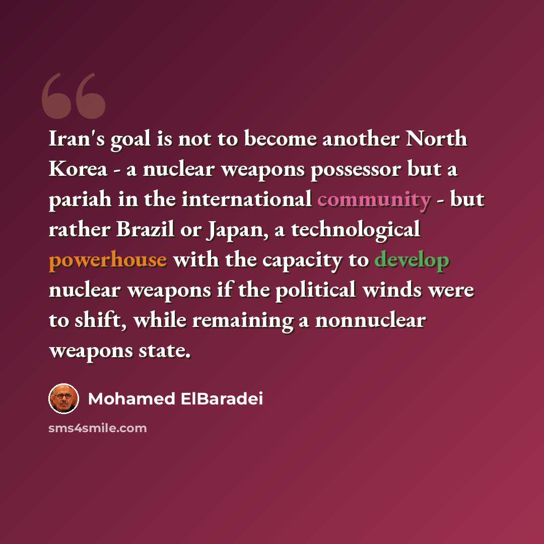 “Iran's goal is not to become another North Korea - a nuclear weapons possessor but a pariah in the international community - but rather Brazil or Japan, a technological powerhouse with the capacity to develop nuclear weapons if the political winds were to shift, while remaining a nonnuclear…” quote by Mohamed ElBaradei