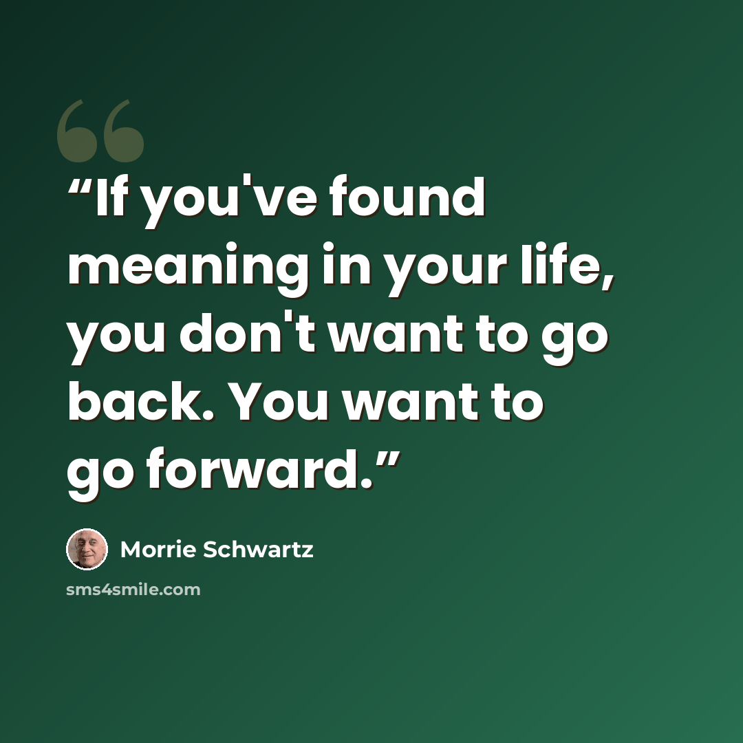 “If you've found meaning in your life, you don't want to go back. You want to go forward.” quote by Morrie Schwartz