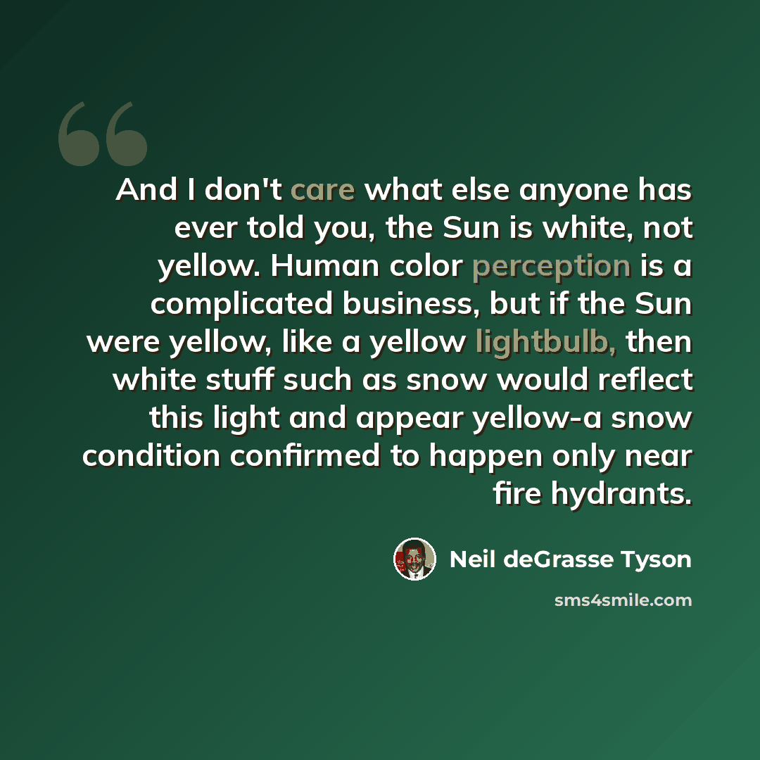 “And I don't care what else anyone has ever told you, the Sun is white, not yellow. Human color perception is a complicated business, but if the Sun were yellow, like a yellow lightbulb, then white stuff such as snow would reflect this light and appear yellow-a snow condition confirmed to happen…” quote by Neil deGrasse Tyson