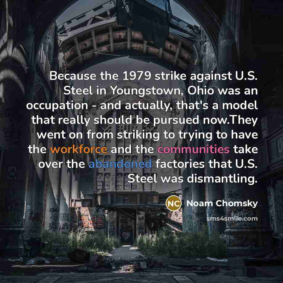 “Because the 1979 strike against U.S. Steel in Youngstown, Ohio was an occupation - and actually, that's a model that really should be pursued now.They went on from striking to trying to have the workforce and the communities take over the abandoned factories that U.S. Steel was dismantling.” quote by Noam Chomsky