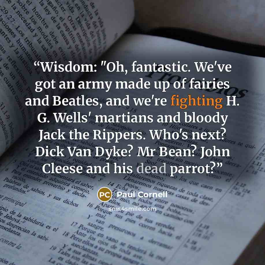 “Wisdom: "Oh, fantastic. We've got an army made up of fairies and Beatles, and we're fighting H. G. Wells' martians and bloody Jack the Rippers. Who's next? Dick Van Dyke? Mr Bean? John Cleese and his dead parrot?” quote by Paul Cornell