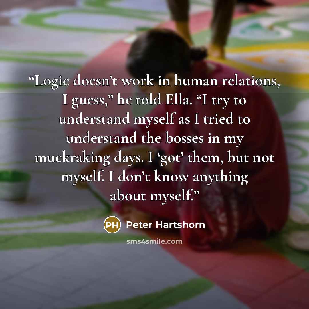“Logic doesn’t work in human relations, I guess,” he told Ella. “I try to understand myself as I tried to understand the bosses in my muckraking days. I ‘got’ them, but not myself. I don’t know anything about myself.” quote by Peter Hartshorn