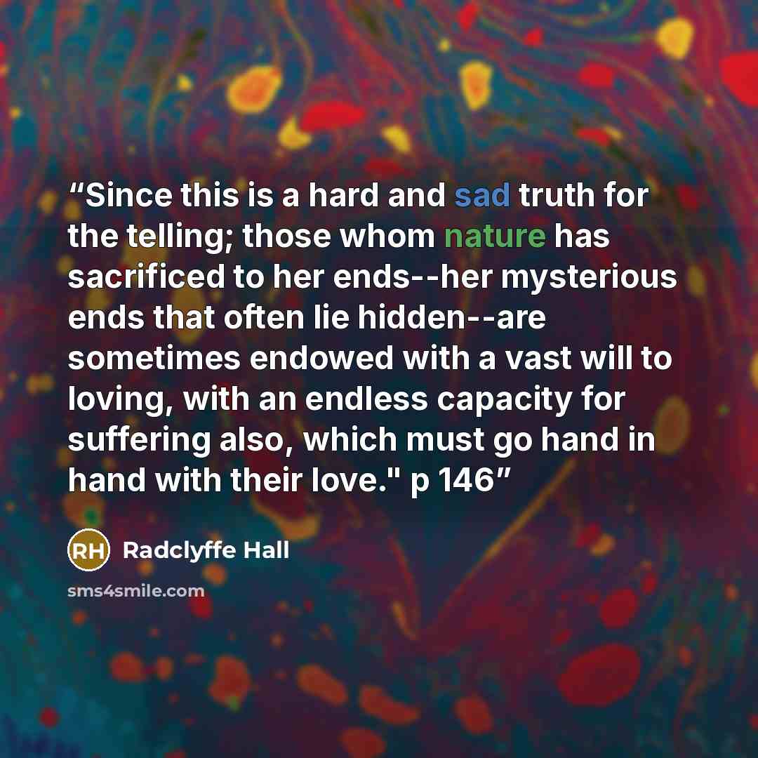“Since this is a hard and sad truth for the telling; those whom nature has sacrificed to her ends--her mysterious ends that often lie hidden--are sometimes endowed with a vast will to loving, with an endless capacity for suffering also, which must go hand in hand with their love." p 146” quote by Radclyffe Hall