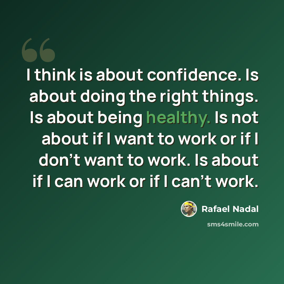 “I think is about confidence. Is about doing the right things. Is about being healthy. Is not about if I want to work or if I don't want to work. Is about if I can work or if I can't work.” quote by Rafael Nadal