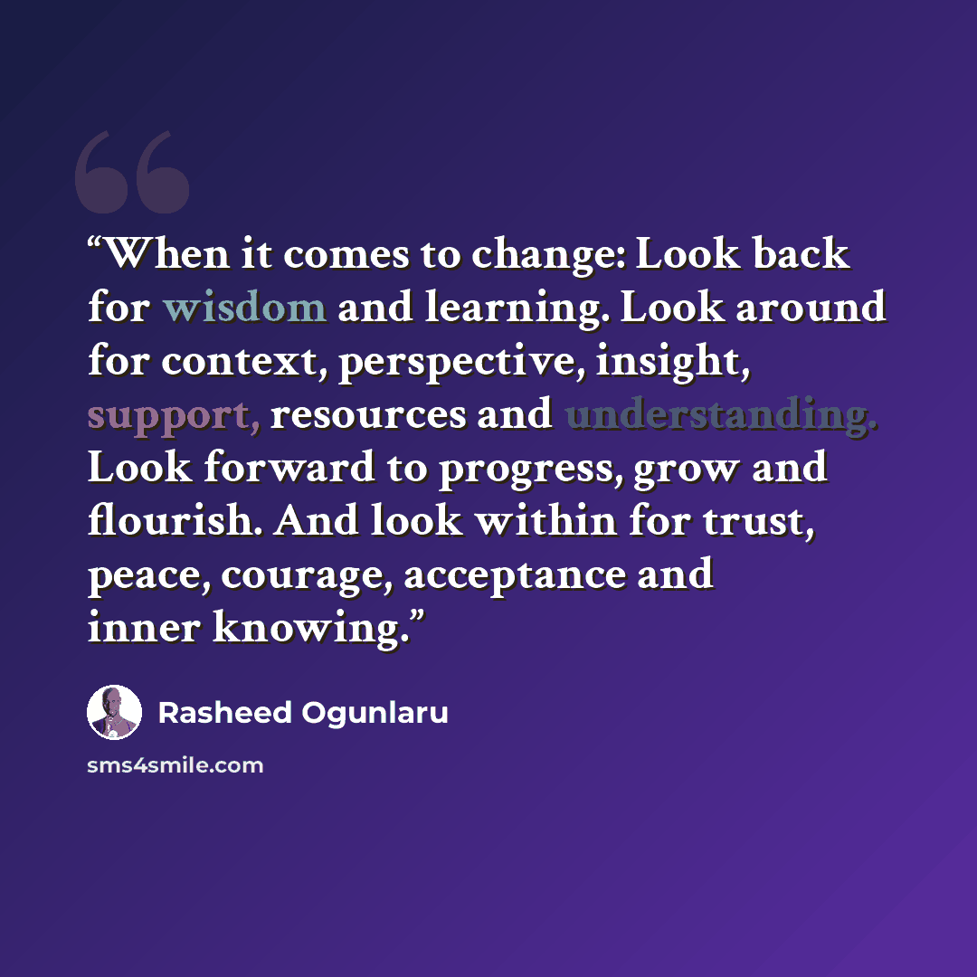 “When it comes to change: Look back for wisdom and learning. Look around for context, perspective, insight, support, resources and understanding. Look forward to progress, grow and flourish. And look within for trust, peace, courage, acceptance and inner knowing.” quote by Rasheed Ogunlaru