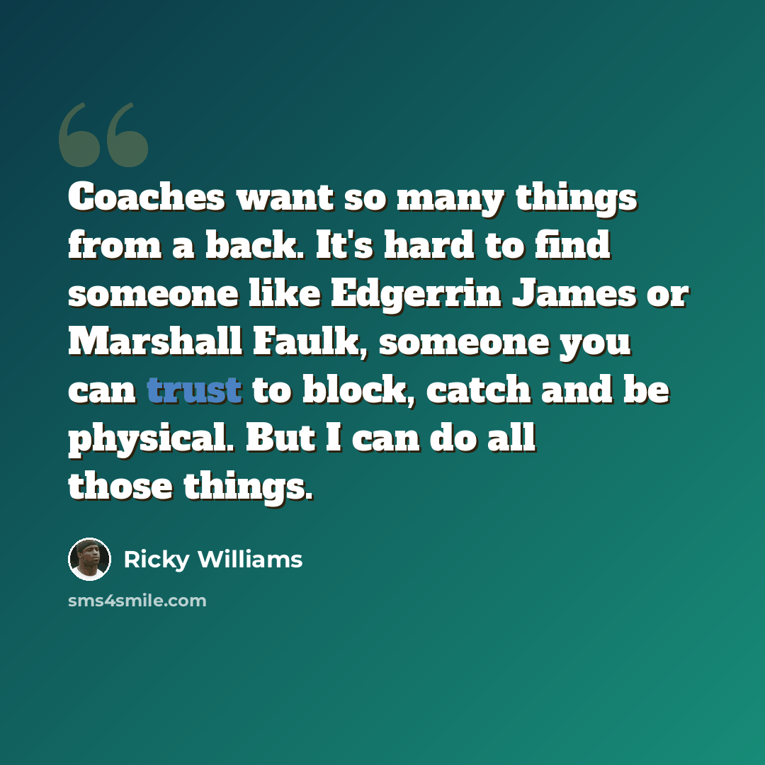 “Coaches want so many things from a back. It's hard to find someone like Edgerrin James or Marshall Faulk, someone you can trust to block, catch and be physical. But I can do all those things.” quote by Ricky Williams