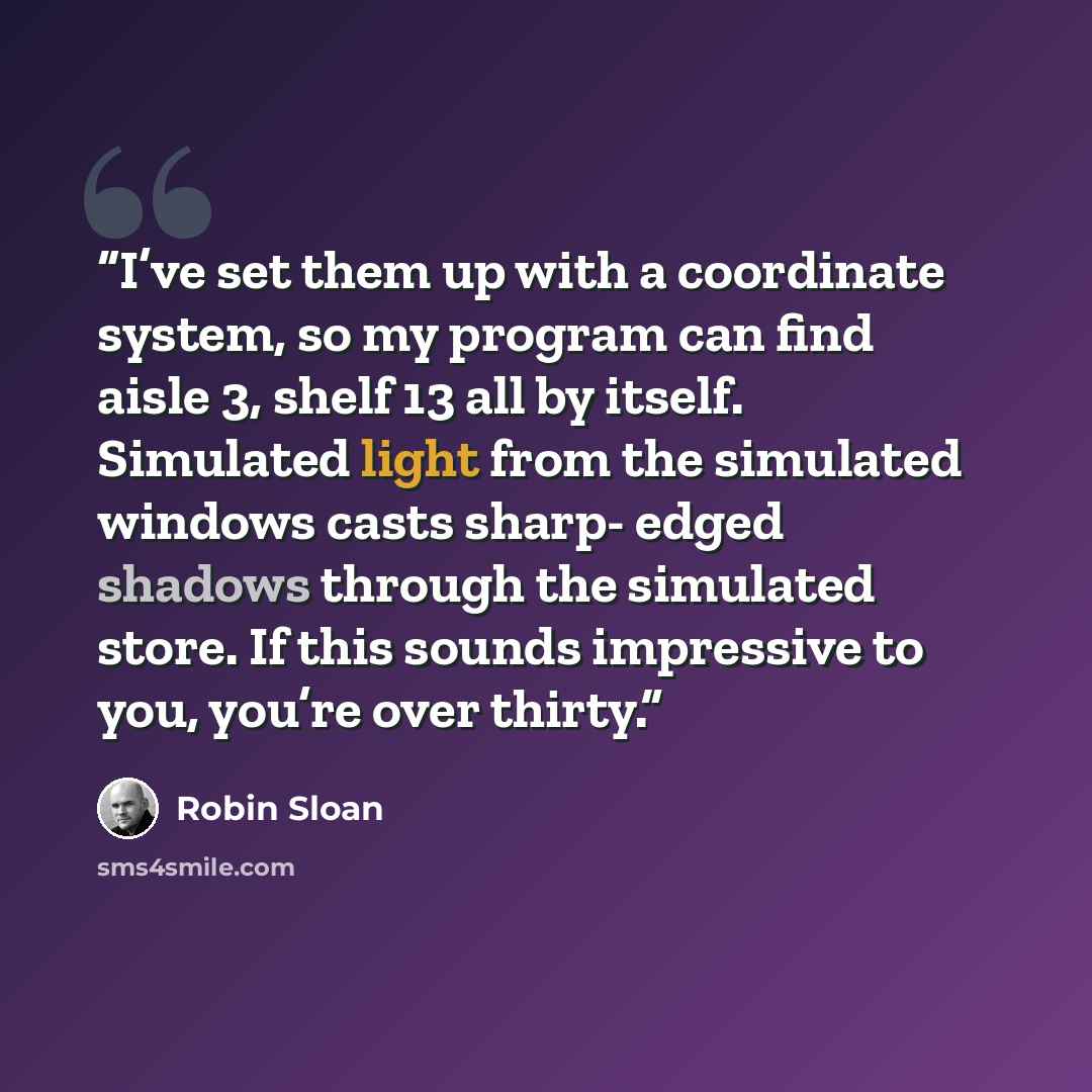 “I’ve set them up with a coordinate system, so my program can find aisle 3, shelf 13 all by itself. Simulated light from the simulated windows casts sharp- edged shadows through the simulated store. If this sounds impressive to you, you’re over thirty.” quote by Robin Sloan