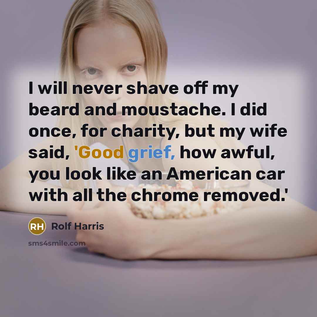 “I will never shave off my beard and moustache. I did once, for charity, but my wife said, 'Good grief, how awful, you look like an American car with all the chrome removed.'” quote by Rolf Harris