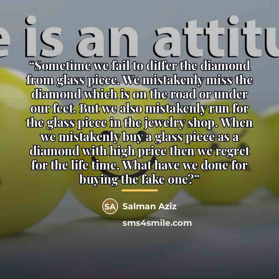 “Sometime we fail to differ the diamond from glass piece. We mistakenly miss the diamond which is on the road or under our feet. But we also mistakenly run for the glass piece in the jewelry shop. When we mistakenly buy a glass piece as a diamond with high price then we regret for the life time…” quote by Salman Aziz