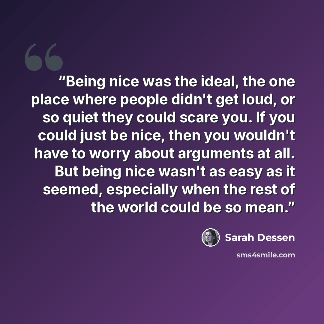 “Being nice was the ideal, the one place where people didn't get loud, or so quiet they could scare you. If you could just be nice, then you wouldn't have to worry about arguments at all. But being nice wasn't as easy as it seemed, especially when the rest of the world could be so mean.” quote by Sarah Dessen