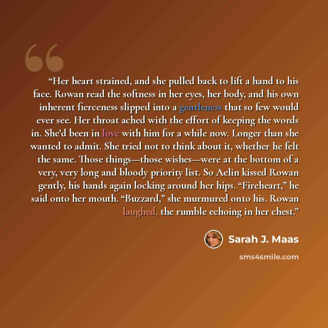 “Her heart strained, and she pulled back to lift a hand to his face. Rowan read the softness in her eyes, her body, and his own inherent fierceness slipped into a gentleness that so few would ever see. Her throat ached with the effort of keeping the words in. She’d been in love with him for a while…” quote by Sarah J. Maas