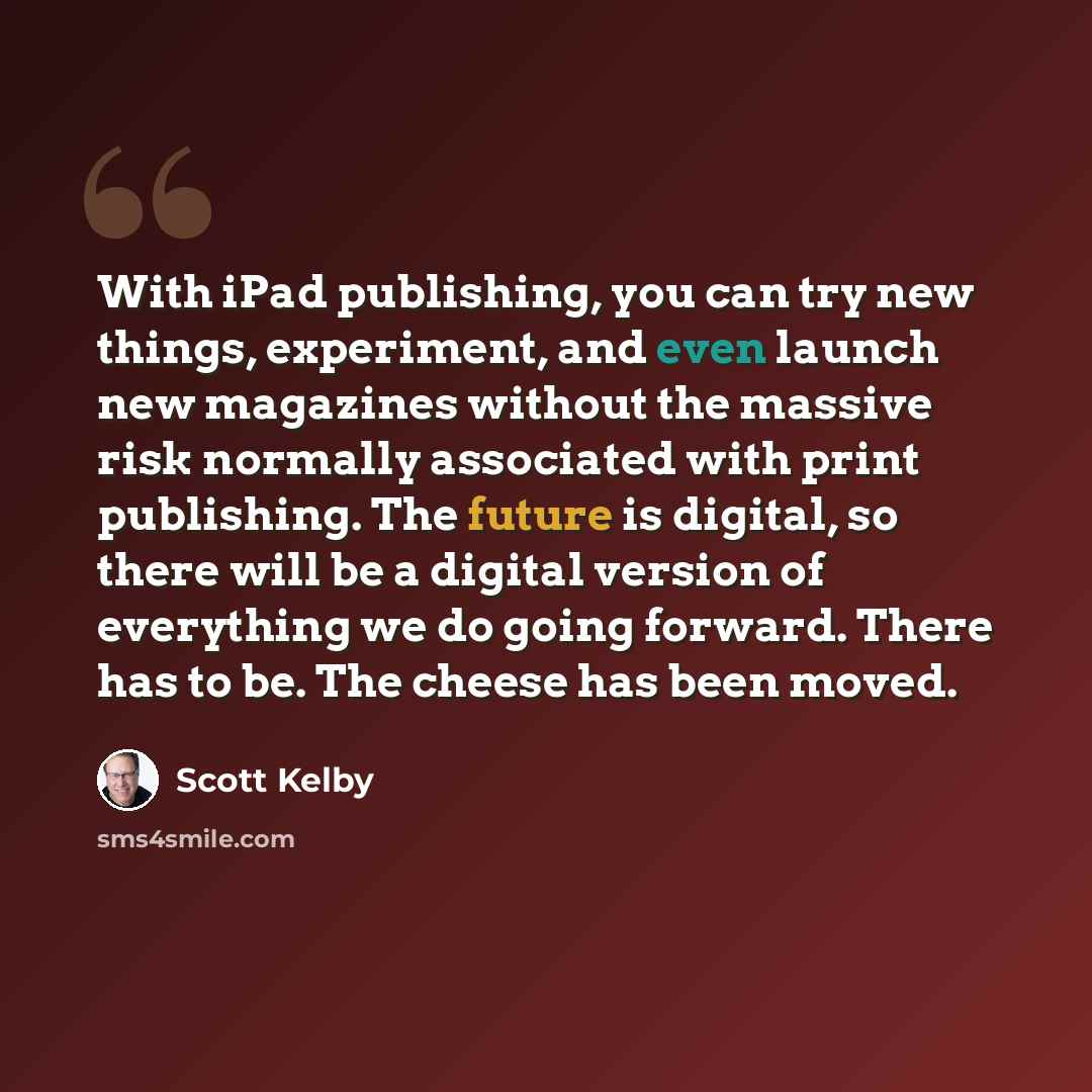 “With iPad publishing, you can try new things, experiment, and even launch new magazines without the massive risk normally associated with print publishing. The future is digital, so there will be a digital version of everything we do going forward. There has to be. The cheese has been moved.” quote by Scott Kelby