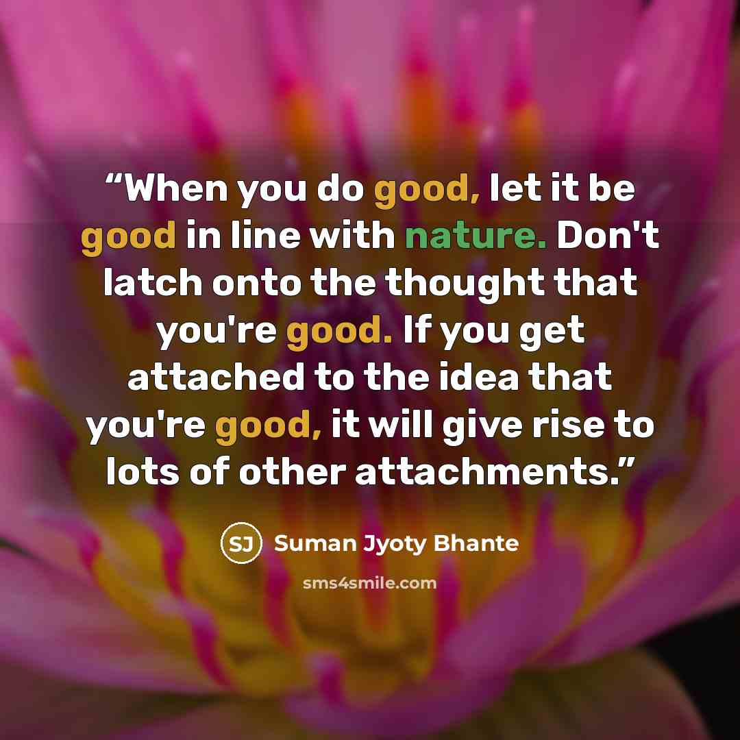 “When you do good, let it be good in line with nature. Don't latch onto the thought that you're good. If you get attached to the idea that you're good, it will give rise to lots of other attachments.” quote by Suman Jyoty Bhante