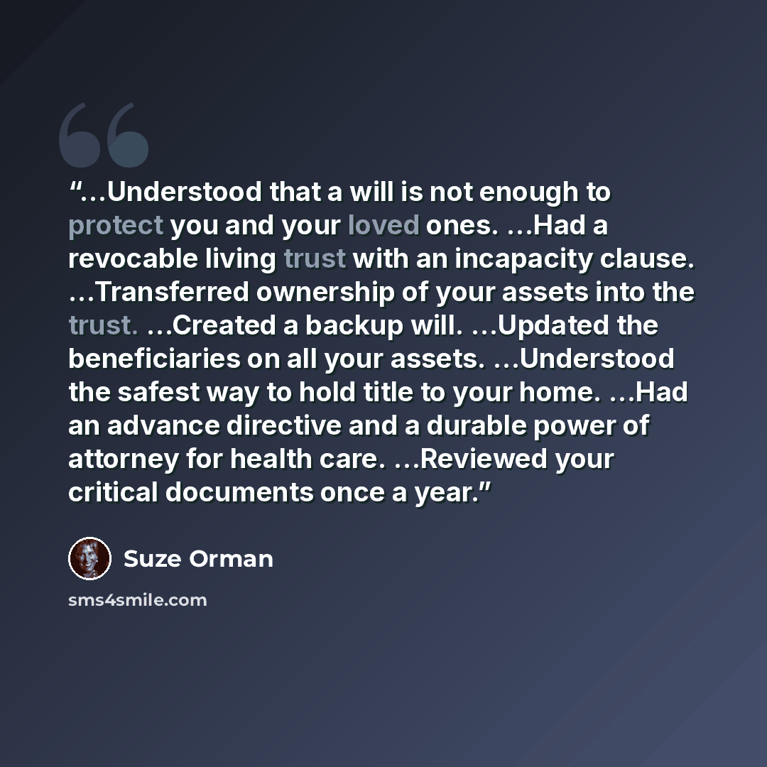 “…Understood that a will is not enough to protect you and your loved ones. …Had a revocable living trust with an incapacity clause. …Transferred ownership of your assets into the trust. …Created a backup will. …Updated the beneficiaries on all your assets. …Understood the safest way to hold title…” quote by Suze Orman
