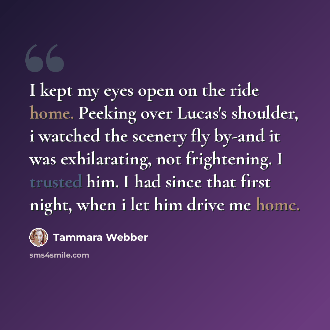 “I kept my eyes open on the ride home. Peeking over Lucas's shoulder, i watched the scenery fly by-and it was exhilarating, not frightening. I trusted him. I had since that first night, when i let him drive me home.” quote by Tammara Webber