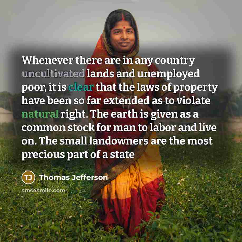 “Whenever there are in any country uncultivated lands and unemployed poor, it is clear that the laws of property have been so far extended as to violate natural right. The earth is given as a common stock for man to labor and live on. The small landowners are the most precious part of a state” quote by Thomas Jefferson