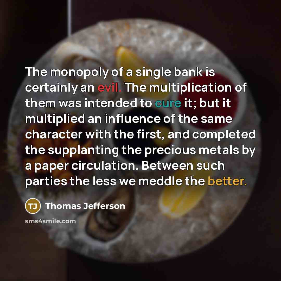 “The monopoly of a single bank is certainly an evil. The multiplication of them was intended to cure it; but it multiplied an influence of the same character with the first, and completed the supplanting the precious metals by a paper circulation. Between such parties the less we meddle the better.” quote by Thomas Jefferson