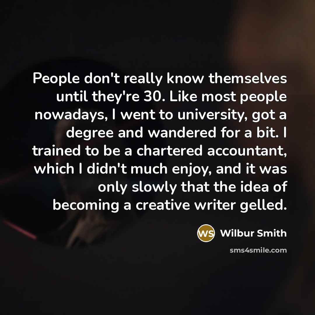“People don't really know themselves until they're 30. Like most people nowadays, I went to university, got a degree and wandered for a bit. I trained to be a chartered accountant, which I didn't much enjoy, and it was only slowly that the idea of becoming a creative writer gelled.” quote by Wilbur Smith