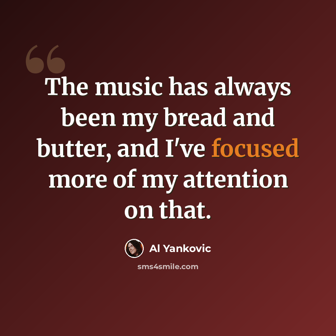 “The music has always been my bread and butter, and I've focused more of my attention on that.” quote by Al Yankovic