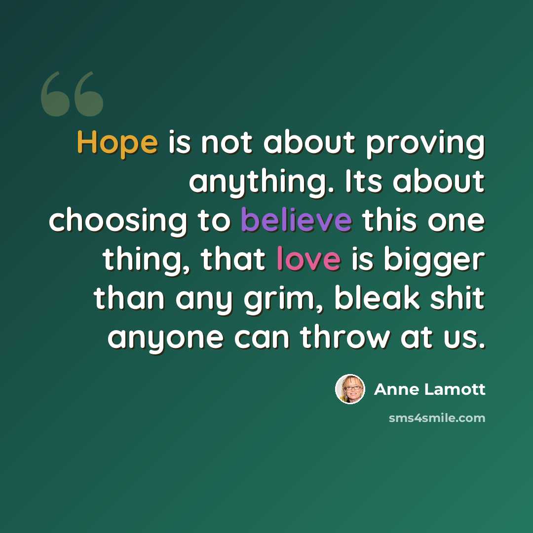 “Hope is not about proving anything. Its about choosing to believe this one thing, that love is bigger than any grim, bleak shit anyone can throw at us.” quote by Anne Lamott