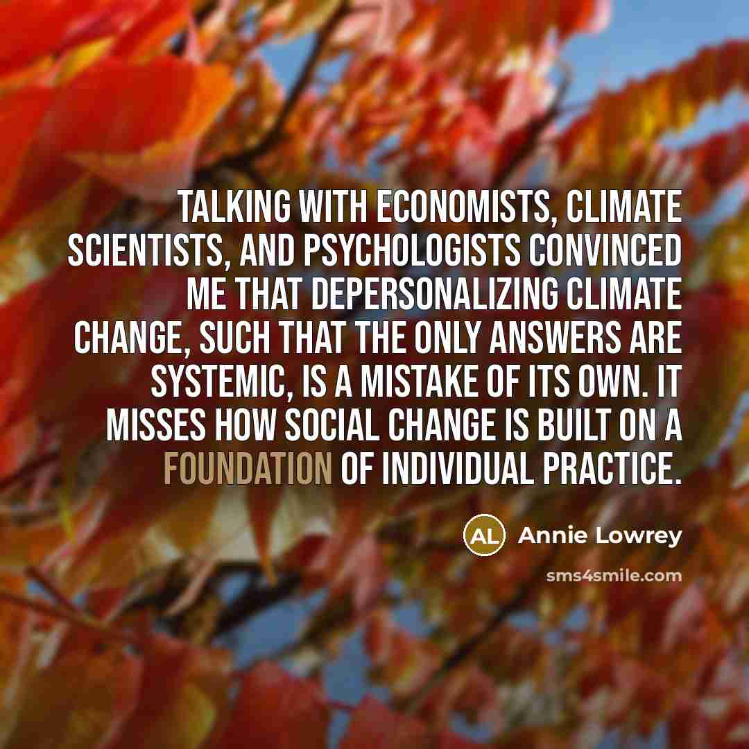 “Talking with economists, climate scientists, and psychologists convinced me that depersonalizing climate change, such that the only answers are systemic, is a mistake of its own. It misses how social change is built on a foundation of individual practice.” quote by Annie Lowrey