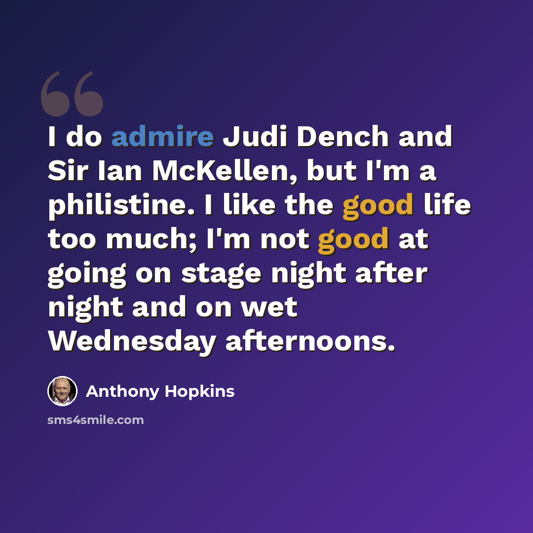 “I do admire Judi Dench and Sir Ian McKellen, but I'm a philistine. I like the good life too much; I'm not good at going on stage night after night and on wet Wednesday afternoons.” quote by Anthony Hopkins