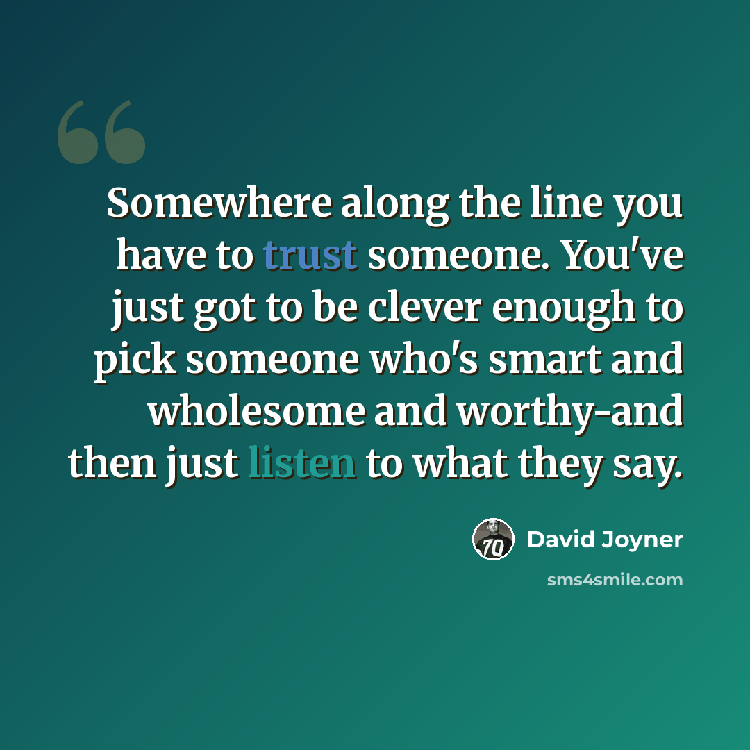 “Somewhere along the line you have to trust someone. You've just got to be clever enough to pick someone who's smart and wholesome and worthy-and then just listen to what they say.” quote by David Joyner